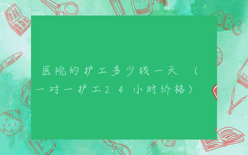 医院的护工多少钱一天 (一对一护工24小时价格)